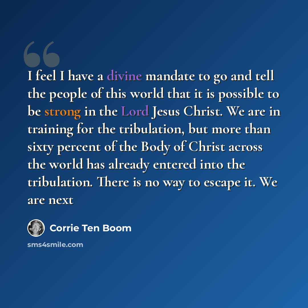 “I feel I have a divine mandate to go and tell the people of this world that it is possible to be strong in the Lord Jesus Christ. We are in training for the tribulation, but more than sixty percent of the Body of Christ across the world has already entered into the tribulation. There is no way to…” quote by Corrie Ten Boom