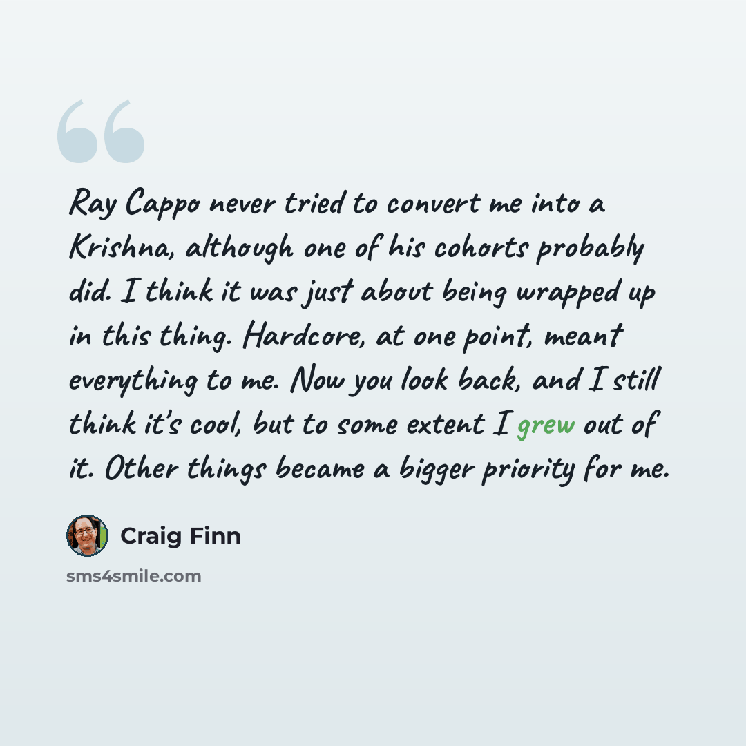 “Ray Cappo never tried to convert me into a Krishna, although one of his cohorts probably did. I think it was just about being wrapped up in this thing. Hardcore, at one point, meant everything to me. Now you look back, and I still think it's cool, but to some extent I grew out of it. Other things…” quote by Craig Finn