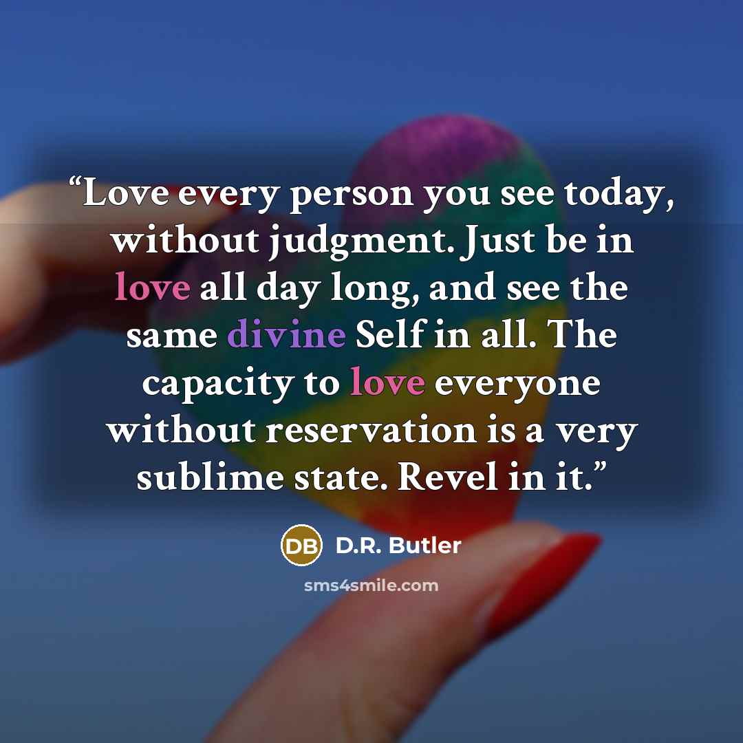 “Love every person you see today, without judgment. Just be in love all day long, and see the same divine Self in all. The capacity to love everyone without reservation is a very sublime state. Revel in it.” quote by D.R. Butler