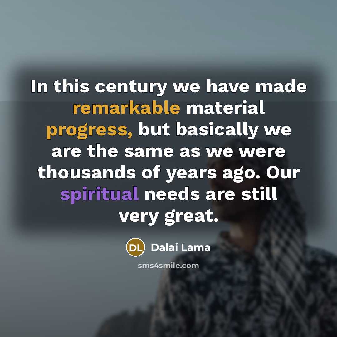 “In this century we have made remarkable material progress, but basically we are the same as we were thousands of years ago. Our spiritual needs are still very great.” quote by Dalai Lama
