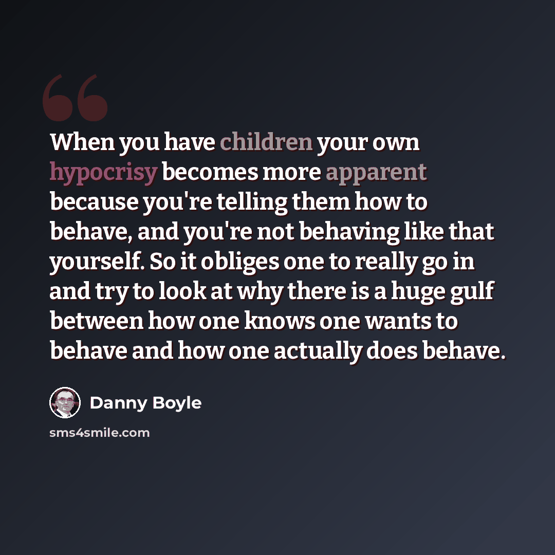 “When you have children your own hypocrisy becomes more apparent because you're telling them how to behave, and you're not behaving like that yourself. So it obliges one to really go in and try to look at why there is a huge gulf between how one knows one wants to behave and how one actually does…” quote by Danny Boyle
