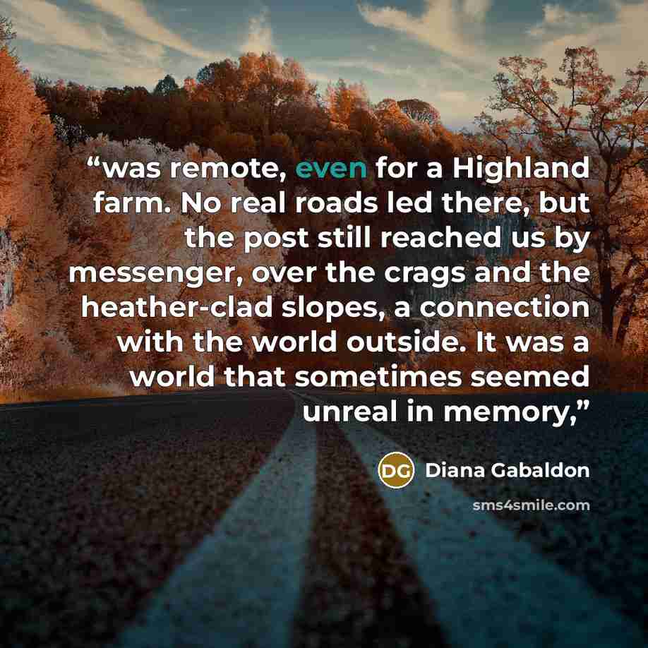 “was remote, even for a Highland farm. No real roads led there, but the post still reached us by messenger, over the crags and the heather-clad slopes, a connection with the world outside. It was a world that sometimes seemed unreal in memory,” quote by Diana Gabaldon