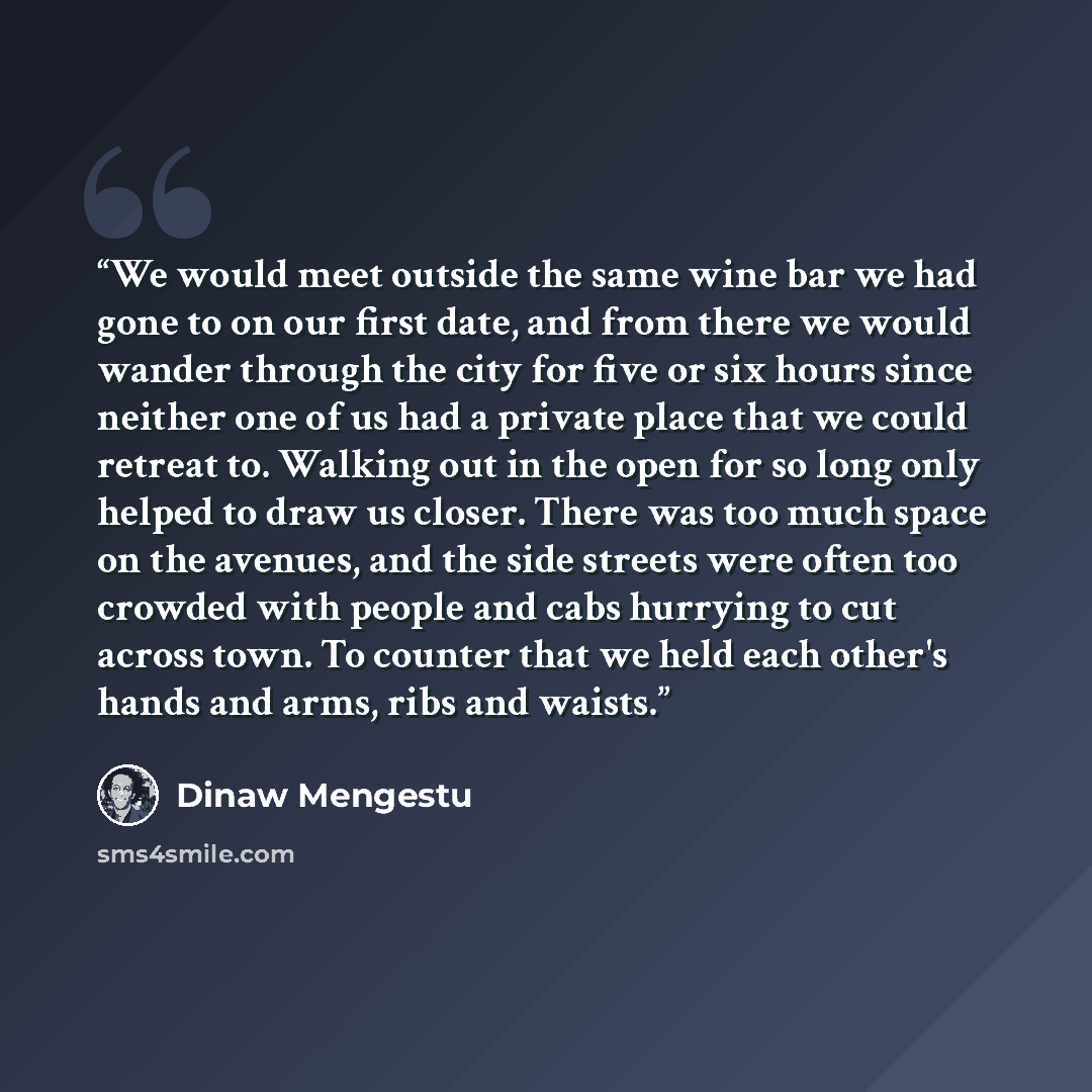 “We would meet outside the same wine bar we had gone to on our first date, and from there we would wander through the city for five or six hours since neither one of us had a private place that we could retreat to. Walking out in the open for so long only helped to draw us closer. There was too…” quote by Dinaw Mengestu