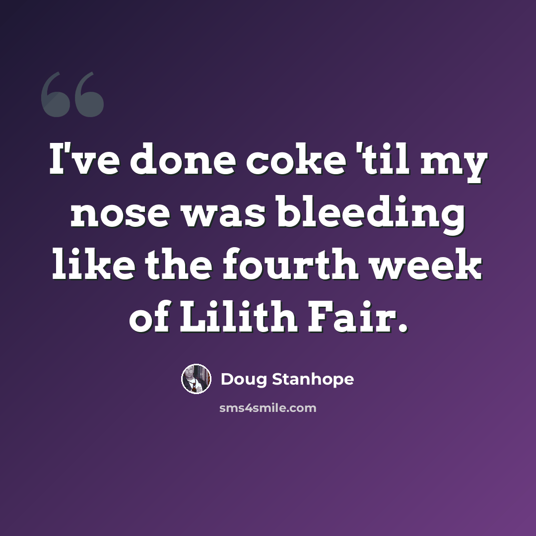 “I've done coke 'til my nose was bleeding like the fourth week of Lilith Fair.” quote by Doug Stanhope