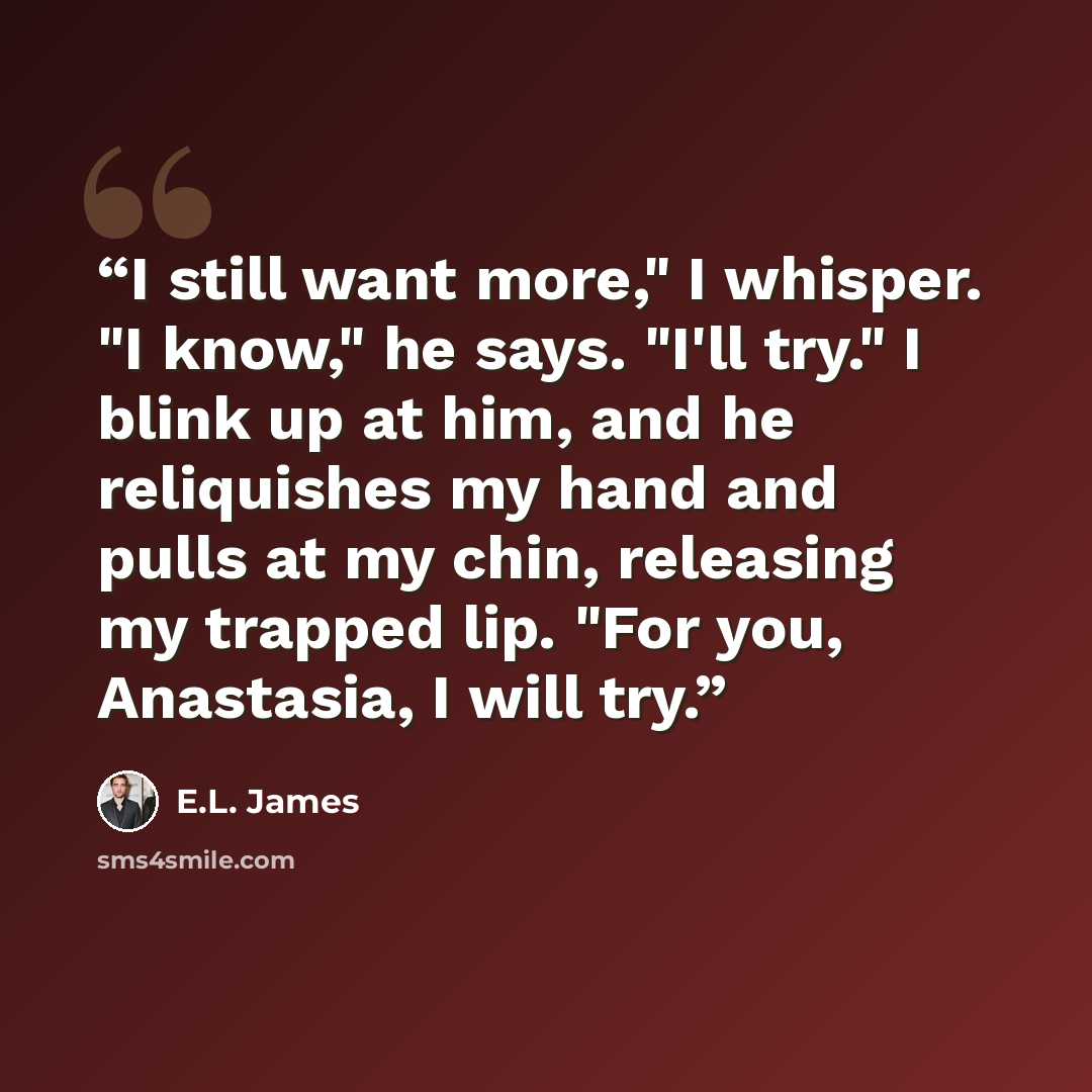 “I still want more," I whisper. "I know," he says. "I'll try." I blink up at him, and he reliquishes my hand and pulls at my chin, releasing my trapped lip. "For you, Anastasia, I will try.” quote by E.L. James