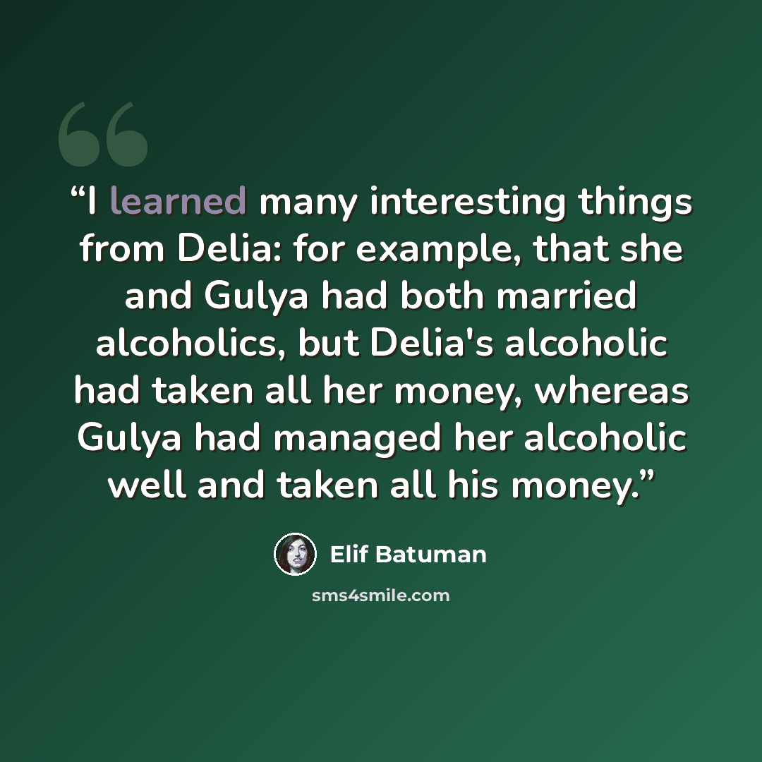 “I learned many interesting things from Delia: for example, that she and Gulya had both married alcoholics, but Delia's alcoholic had taken all her money, whereas Gulya had managed her alcoholic well and taken all his money.” quote by Elif Batuman