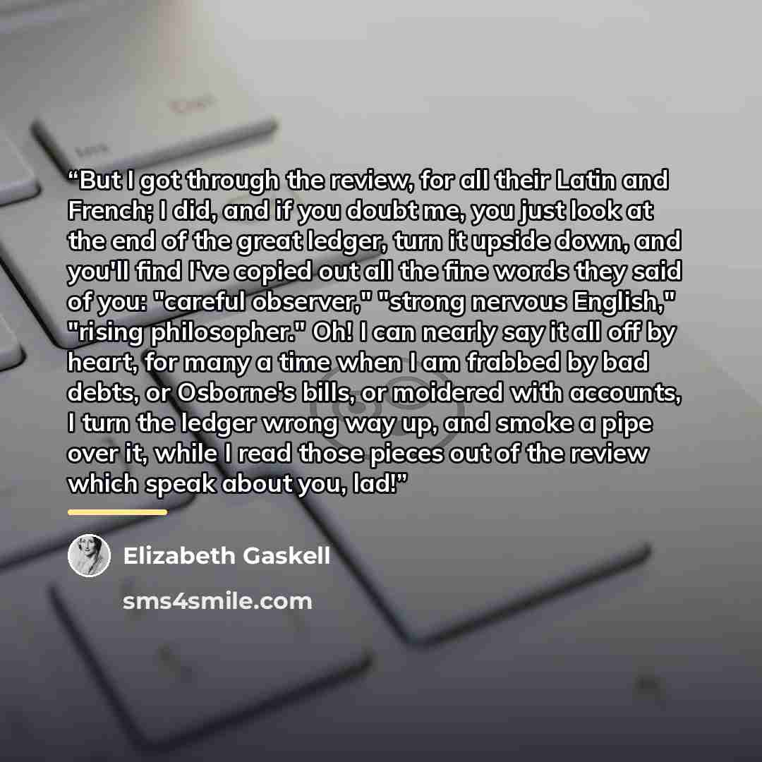 “But I got through the review, for all their Latin and French; I did, and if you doubt me, you just look at the end of the great ledger, turn it upside down, and you'll find I've copied out all the fine words they said of you: "careful observer," "strong nervous English," "rising philosopher." Oh!…” quote by Elizabeth Gaskell