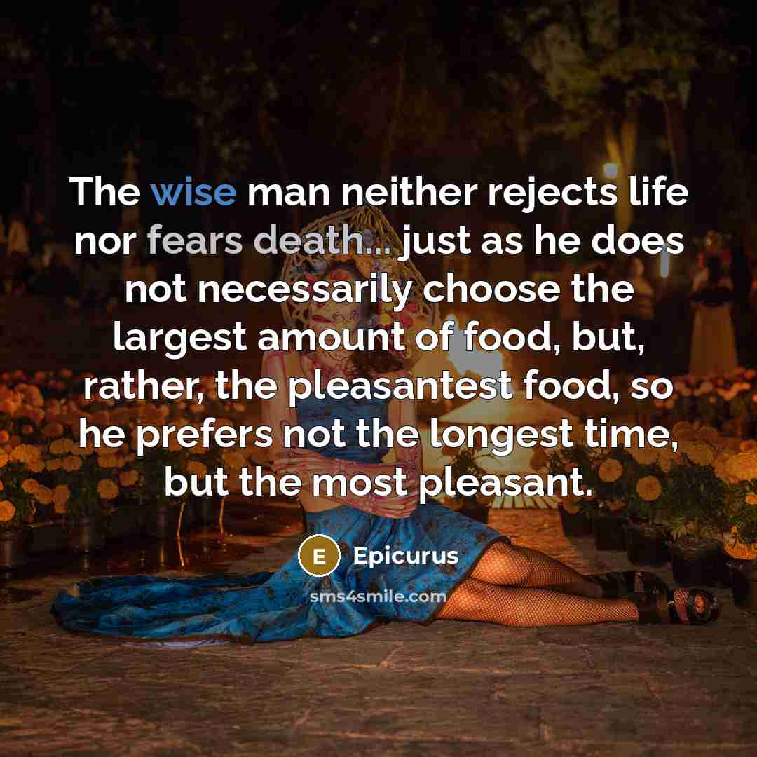 “The wise man neither rejects life nor fears death... just as he does not necessarily choose the largest amount of food, but, rather, the pleasantest food, so he prefers not the longest time, but the most pleasant.” quote by Epicurus