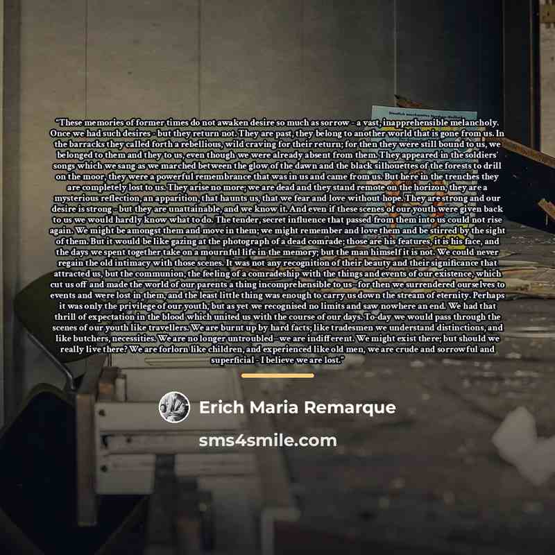 “These memories of former times do not awaken desire so much as sorrow - a vast, inapprehensible melancholy. Once we had such desires - but they return not. They are past, they belong to another world that is gone from us. In the barracks they called forth a rebellious, wild craving for their…” quote by Erich Maria Remarque