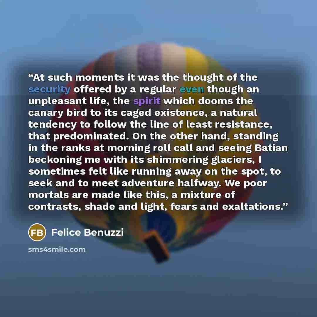 “At such moments it was the thought of the security offered by a regular even though an unpleasant life, the spirit which dooms the canary bird to its caged existence, a natural tendency to follow the line of least resistance, that predominated. On the other hand, standing in the ranks at morning…” quote by Felice Benuzzi
