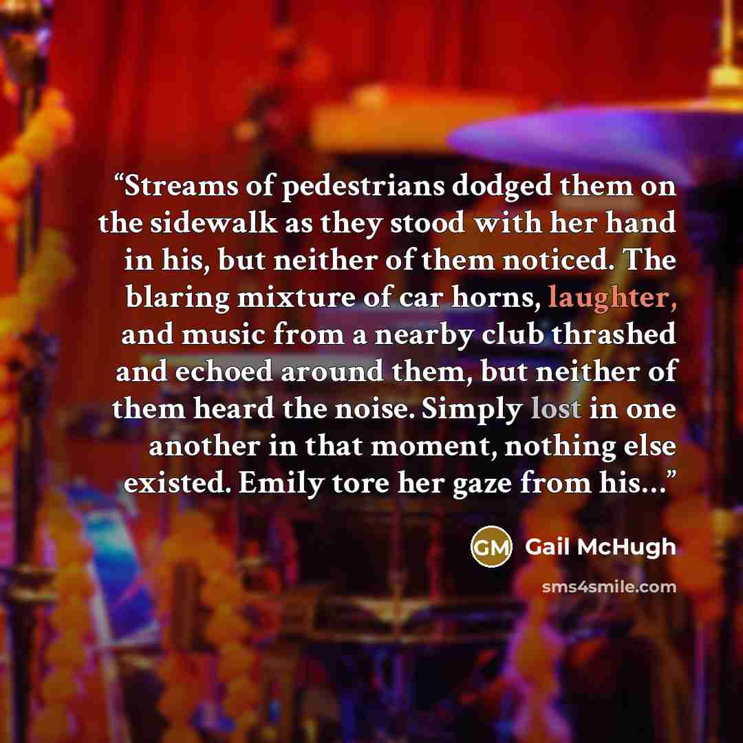 “Streams of pedestrians dodged them on the sidewalk as they stood with her hand in his, but neither of them noticed. The blaring mixture of car horns, laughter, and music from a nearby club thrashed and echoed around them, but neither of them heard the noise. Simply lost in one another in that…” quote by Gail McHugh