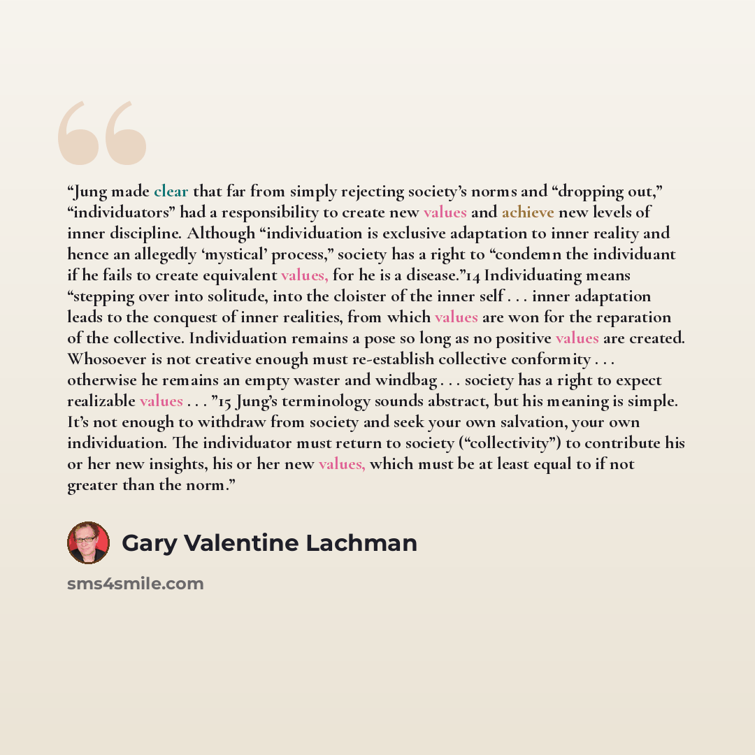 “Jung made clear that far from simply rejecting society’s norms and “dropping out,” “individuators” had a responsibility to create new values and achieve new levels of inner discipline. Although “individuation is exclusive adaptation to inner reality and hence an allegedly ‘mystical’ process,”…” quote by Gary Valentine Lachman