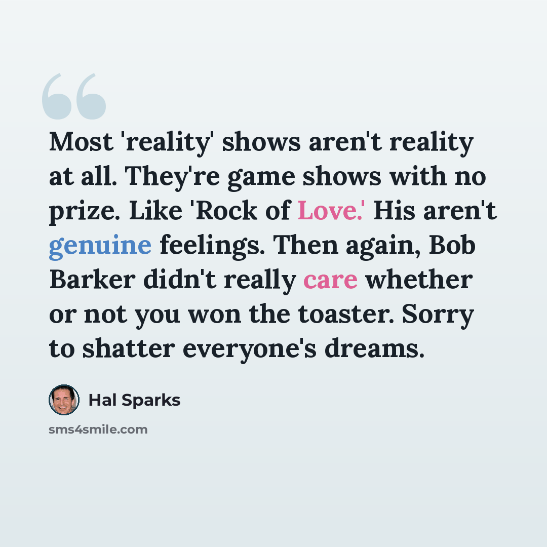 “Most 'reality' shows aren't reality at all. They're game shows with no prize. Like 'Rock of Love.' His aren't genuine feelings. Then again, Bob Barker didn't really care whether or not you won the toaster. Sorry to shatter everyone's dreams.” quote by Hal Sparks