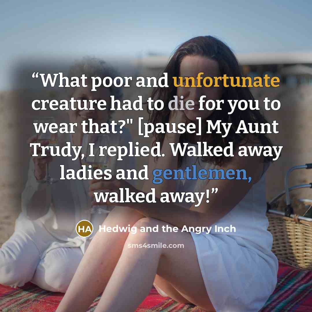 “What poor and unfortunate creature had to die for you to wear that?" [pause] My Aunt Trudy, I replied. Walked away ladies and gentlemen, walked away!” quote by Hedwig and the Angry Inch