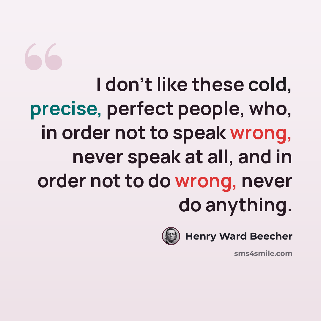 “I don't like these cold, precise, perfect people, who, in order not to speak wrong, never speak at all, and in order not to do wrong, never do anything.” quote by Henry Ward Beecher