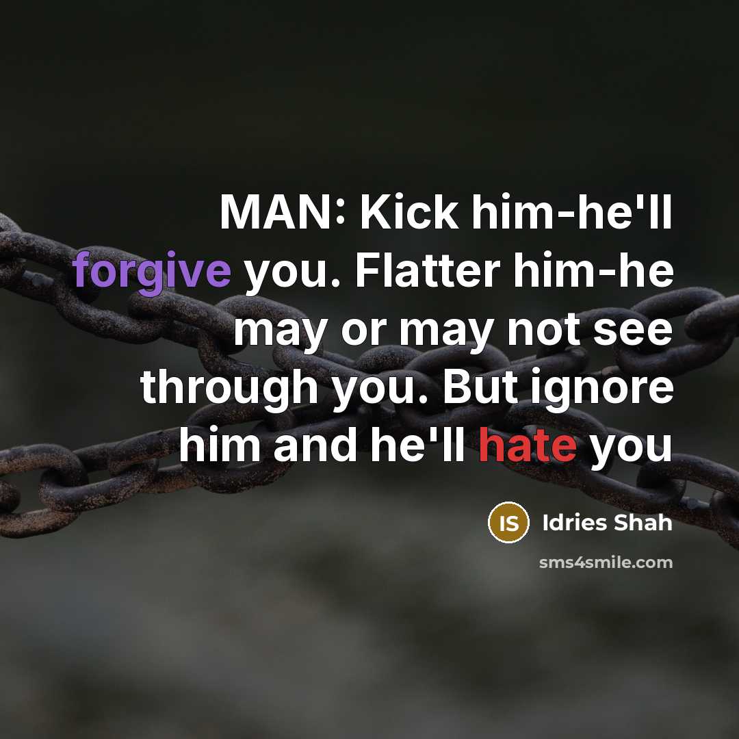“MAN: Kick him-he'll forgive you. Flatter him-he may or may not see through you. But ignore him and he'll hate you” quote by Idries Shah