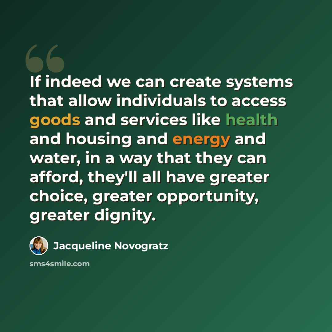 “If indeed we can create systems that allow individuals to access goods and services like health and housing and energy and water, in a way that they can afford, they'll all have greater choice, greater opportunity, greater dignity.” quote by Jacqueline Novogratz