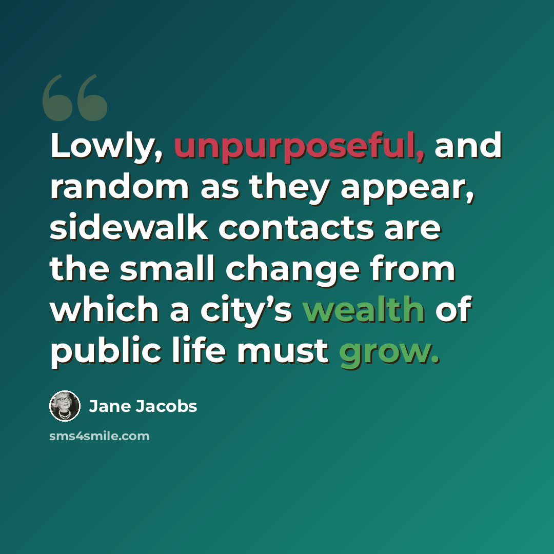 “Lowly, unpurposeful, and random as they appear, sidewalk contacts are the small change from which a city’s wealth of public life must grow.” quote by Jane Jacobs