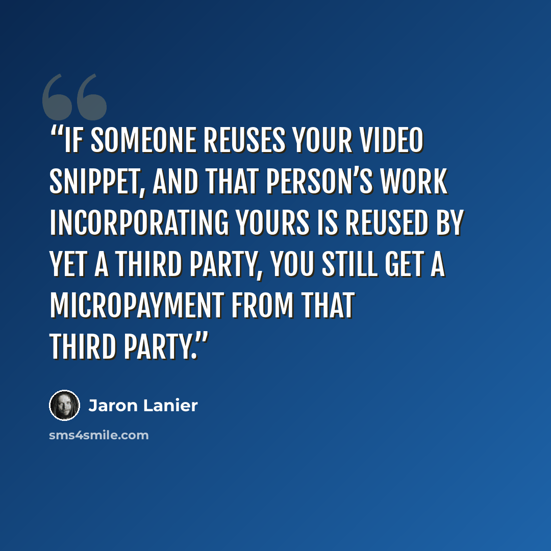 “If someone reuses your video snippet, and that person’s work incorporating yours is reused by yet a third party, you still get a micropayment from that third party.” quote by Jaron Lanier