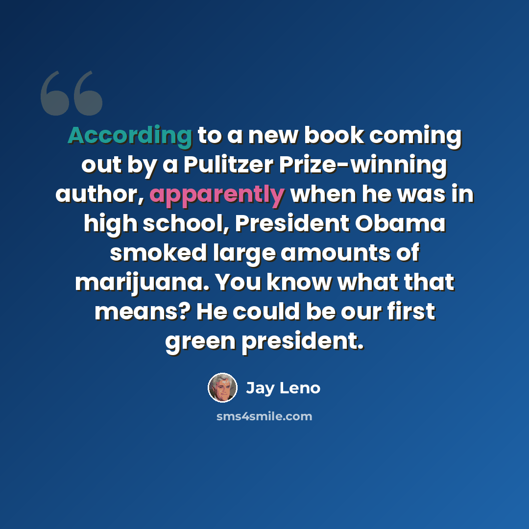 “According to a new book coming out by a Pulitzer Prize-winning author, apparently when he was in high school, President Obama smoked large amounts of marijuana. You know what that means? He could be our first green president.” quote by Jay Leno