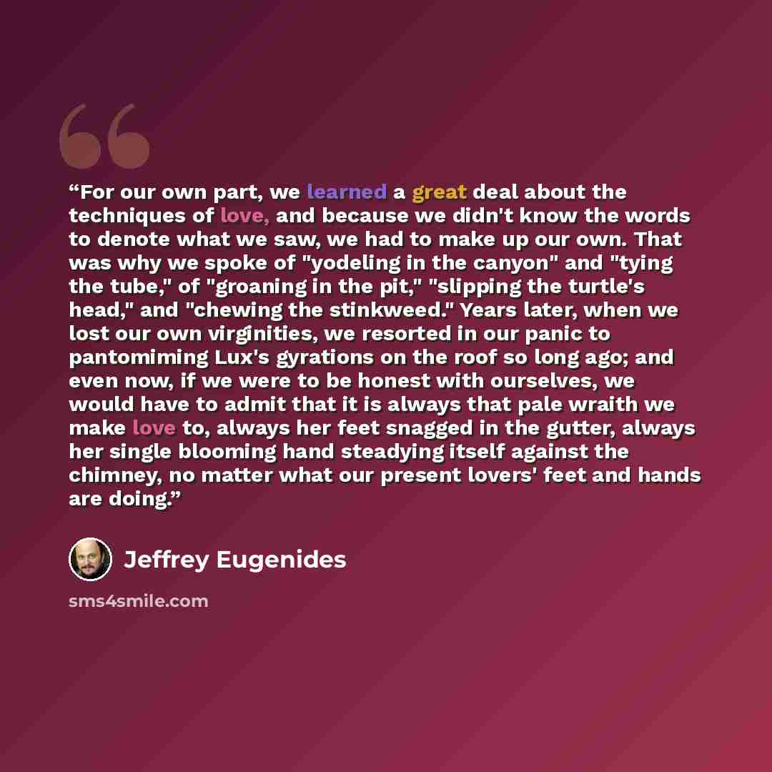 “For our own part, we learned a great deal about the techniques of love, and because we didn't know the words to denote what we saw, we had to make up our own. That was why we spoke of "yodeling in the canyon" and "tying the tube," of "groaning in the pit," "slipping the turtle's head," and…” quote by Jeffrey Eugenides