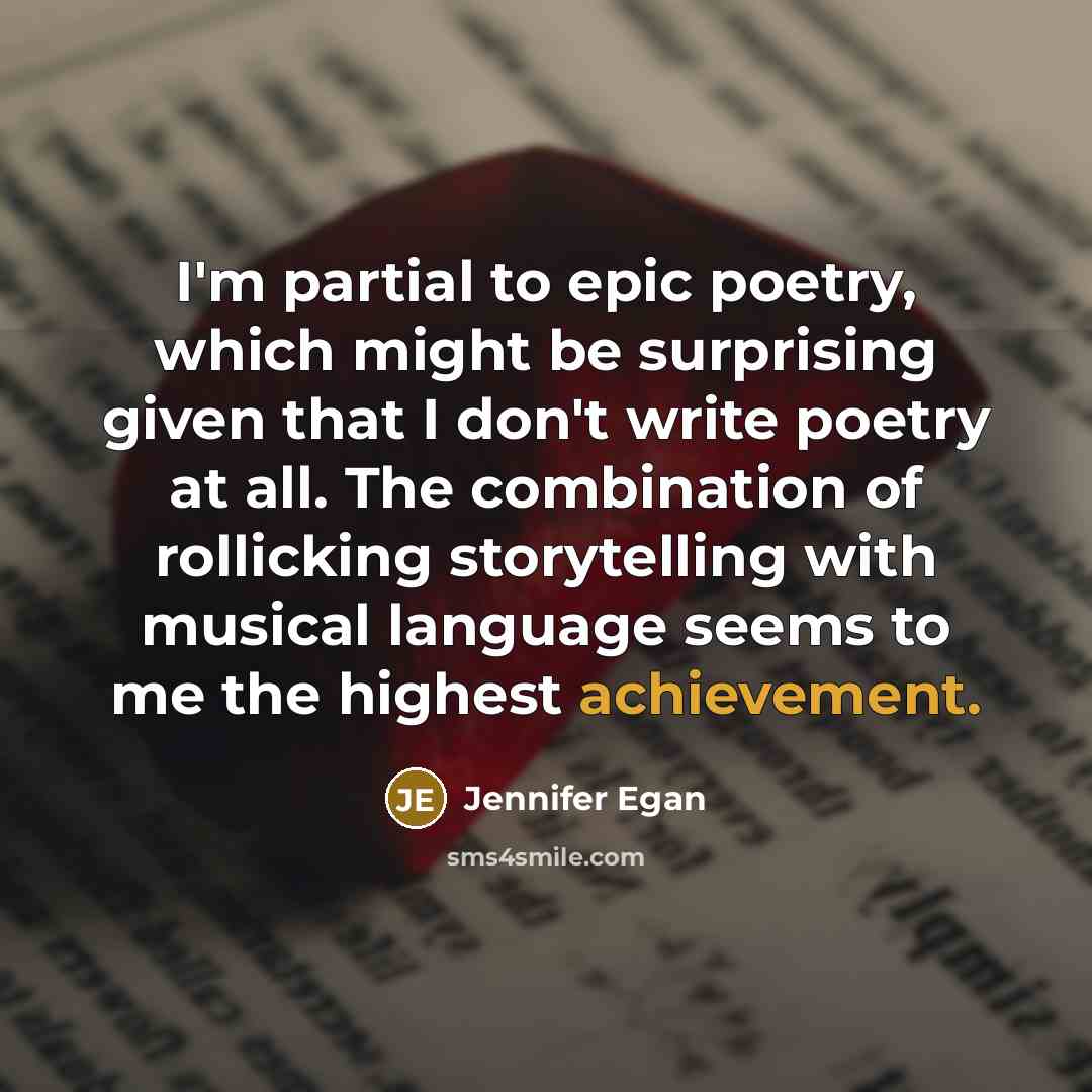 “I'm partial to epic poetry, which might be surprising given that I don't write poetry at all. The combination of rollicking storytelling with musical language seems to me the highest achievement.” quote by Jennifer Egan