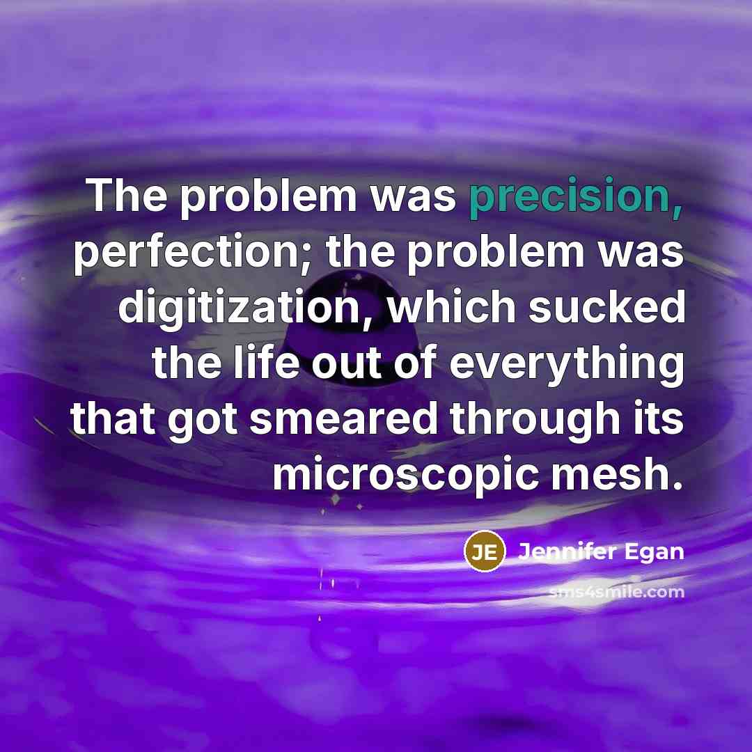 “The problem was precision, perfection; the problem was digitization, which sucked the life out of everything that got smeared through its microscopic mesh.” quote by Jennifer Egan