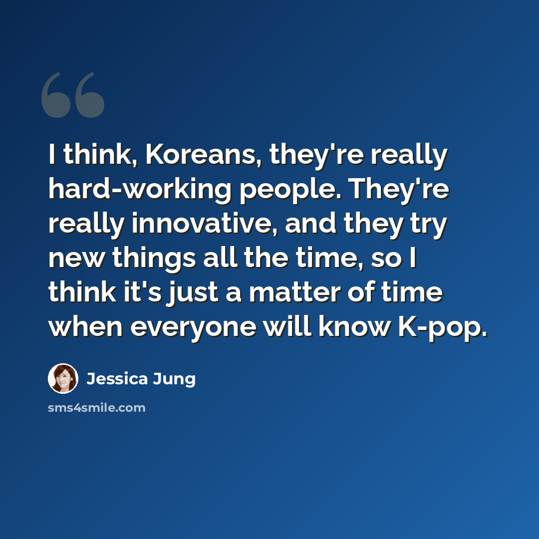 “I think, Koreans, they're really hard-working people. They're really innovative, and they try new things all the time, so I think it's just a matter of time when everyone will know K-pop.” quote by Jessica Jung
