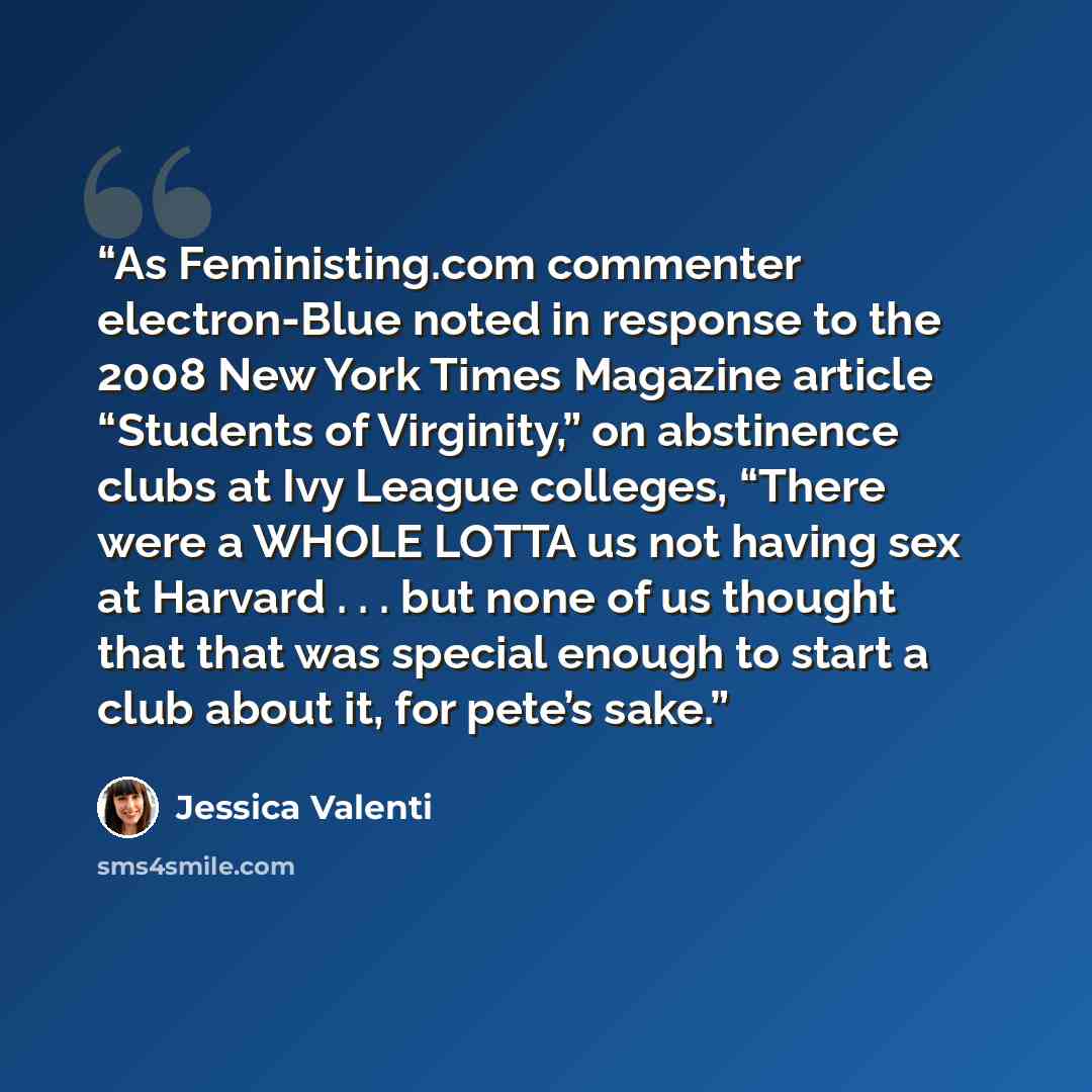 “As Feministing.com commenter electron-Blue noted in response to the 2008 New York Times Magazine article “Students of Virginity,” on abstinence clubs at Ivy League colleges, “There were a WHOLE LOTTA us not having sex at Harvard . . . but none of us thought that that was special enough to start a…” quote by Jessica Valenti