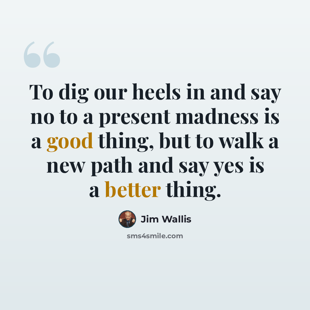 “To dig our heels in and say no to a present madness is a good thing, but to walk a new path and say yes is a better thing.” quote by Jim Wallis