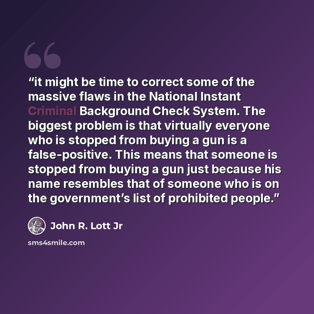 “it might be time to correct some of the massive flaws in the National Instant Criminal Background Check System. The biggest problem is that virtually everyone who is stopped from buying a gun is a false-positive. This means that someone is stopped from buying a gun just because his name resembles…” quote by John R. Lott Jr