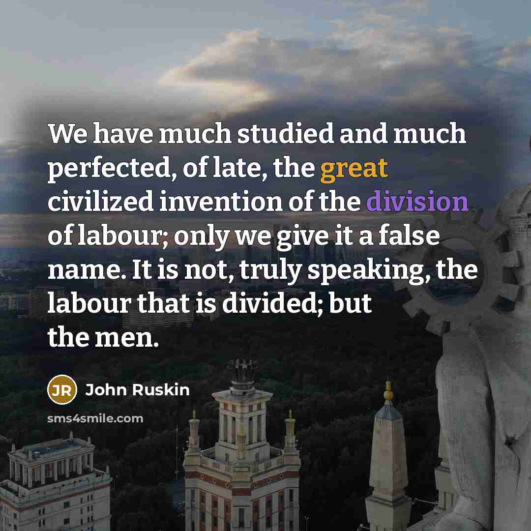 “We have much studied and much perfected, of late, the great civilized invention of the division of labour; only we give it a false name. It is not, truly speaking, the labour that is divided; but the men.” quote by John Ruskin