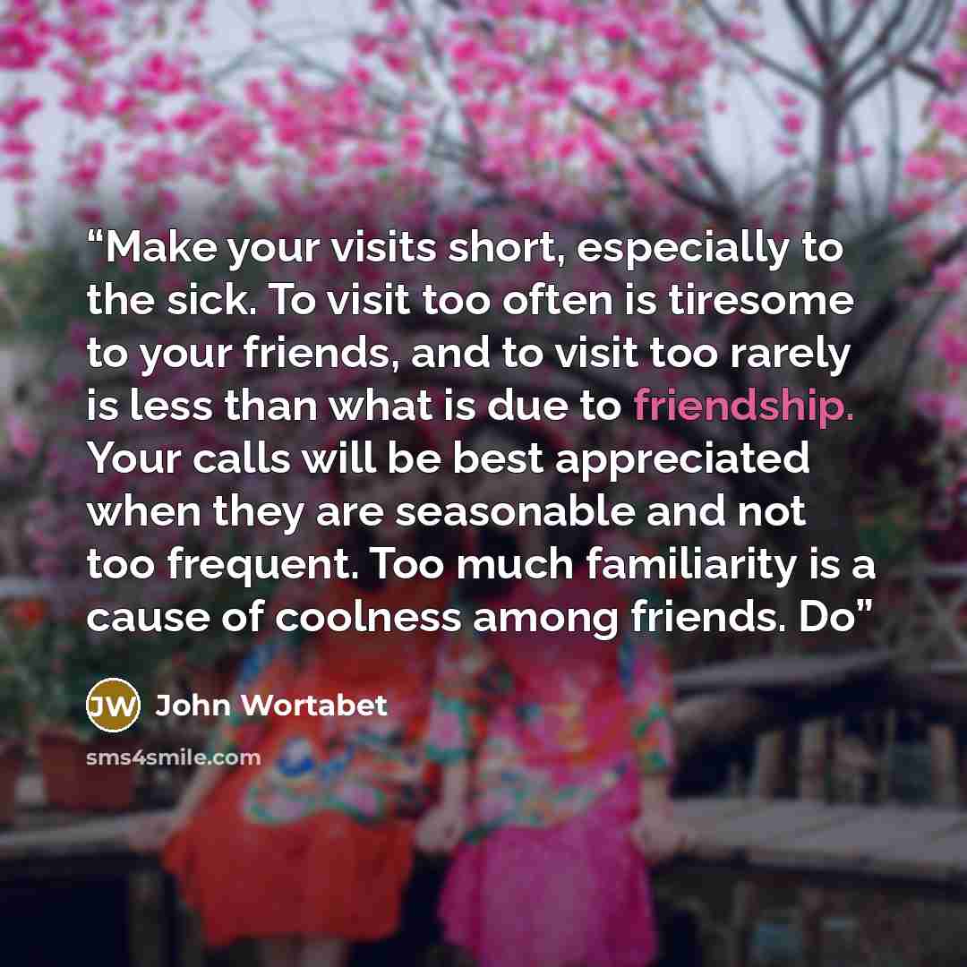 “Make your visits short, especially to the sick. To visit too often is tiresome to your friends, and to visit too rarely is less than what is due to friendship. Your calls will be best appreciated when they are seasonable and not too frequent. Too much familiarity is a cause of coolness among…” quote by John Wortabet