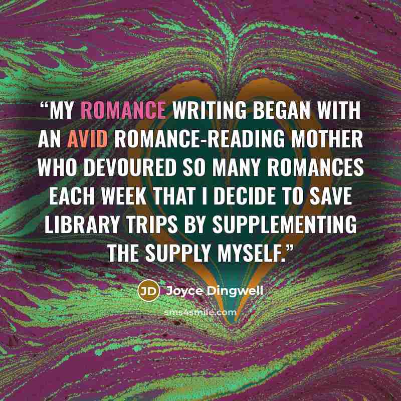 “My romance writing began with an avid romance-reading mother who devoured so many romances each week that I decide to save library trips by supplementing the supply myself.” quote by Joyce Dingwell