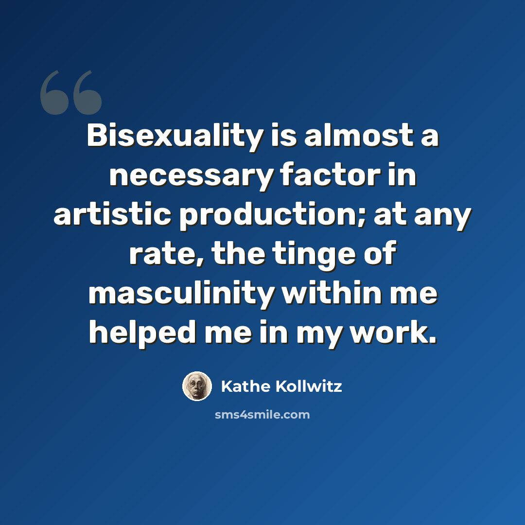 “Bisexuality is almost a necessary factor in artistic production; at any rate, the tinge of masculinity within me helped me in my work.” quote by Kathe Kollwitz