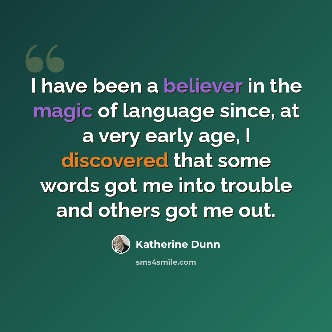 “I have been a believer in the magic of language since, at a very early age, I discovered that some words got me into trouble and others got me out.” quote by Katherine Dunn