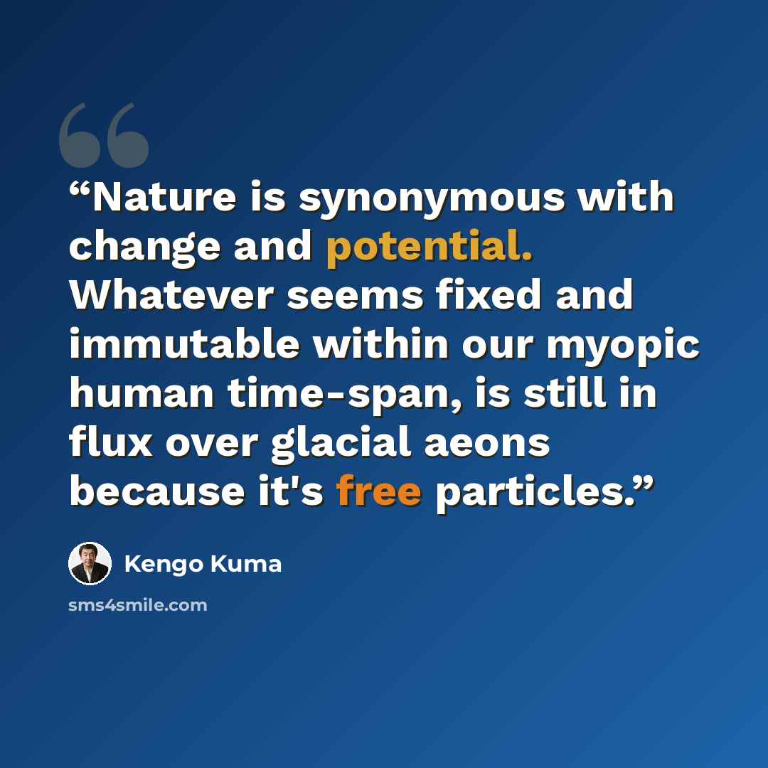 “Nature is synonymous with change and potential. Whatever seems fixed and immutable within our myopic human time-span, is still in flux over glacial aeons because it's free particles.” quote by Kengo Kuma