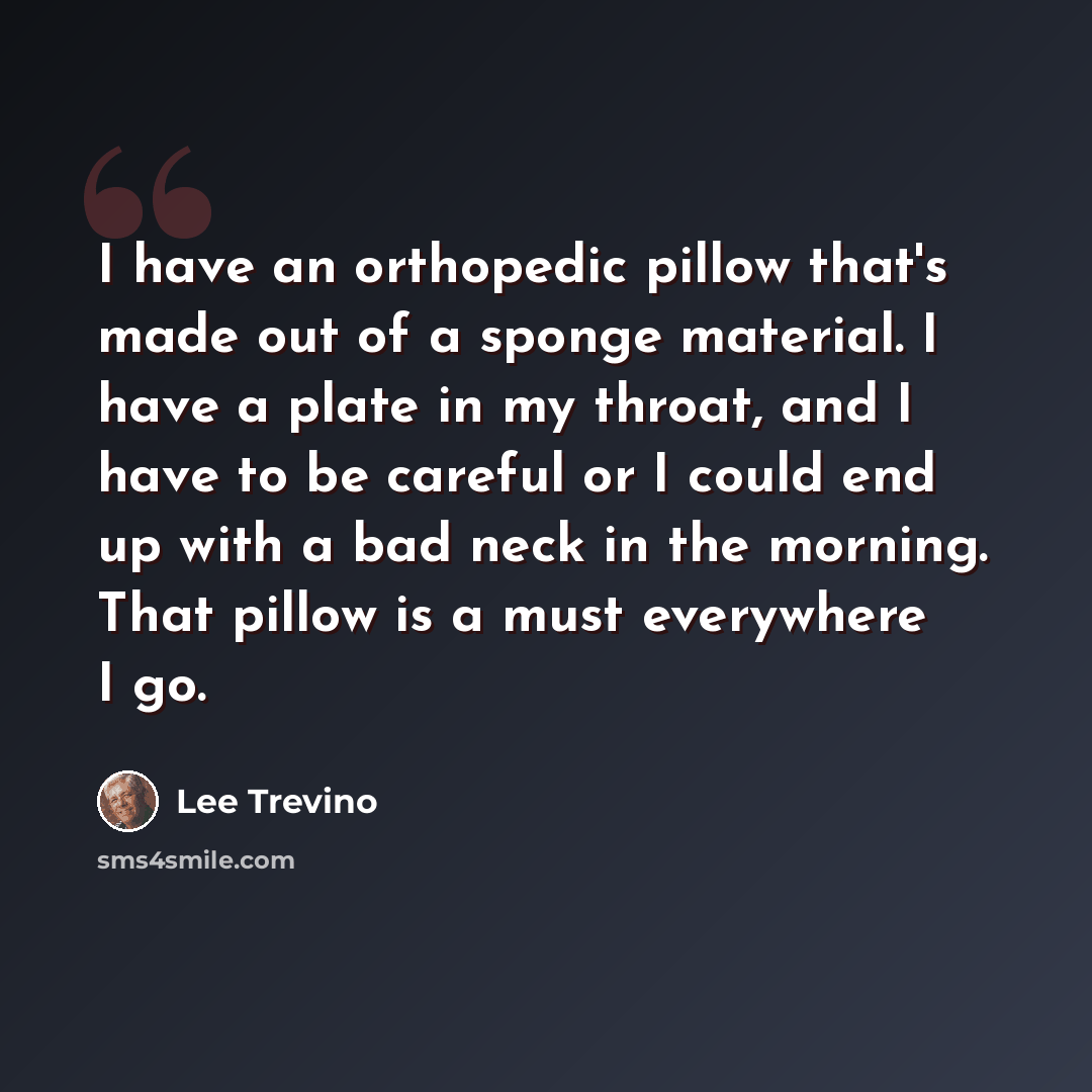“I have an orthopedic pillow that's made out of a sponge material. I have a plate in my throat, and I have to be careful or I could end up with a bad neck in the morning. That pillow is a must everywhere I go.” quote by Lee Trevino