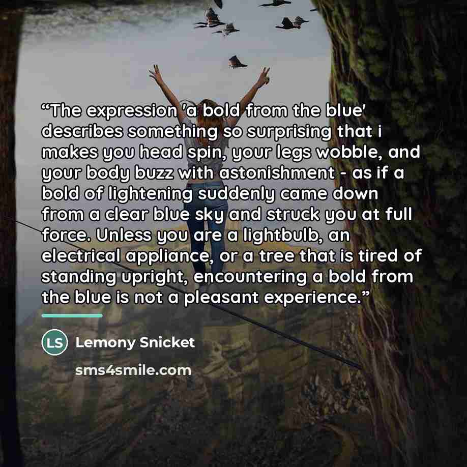 “The expression 'a bold from the blue' describes something so surprising that i makes you head spin, your legs wobble, and your body buzz with astonishment - as if a bold of lightening suddenly came down from a clear blue sky and struck you at full force. Unless you are a lightbulb, an electrical…” quote by Lemony Snicket