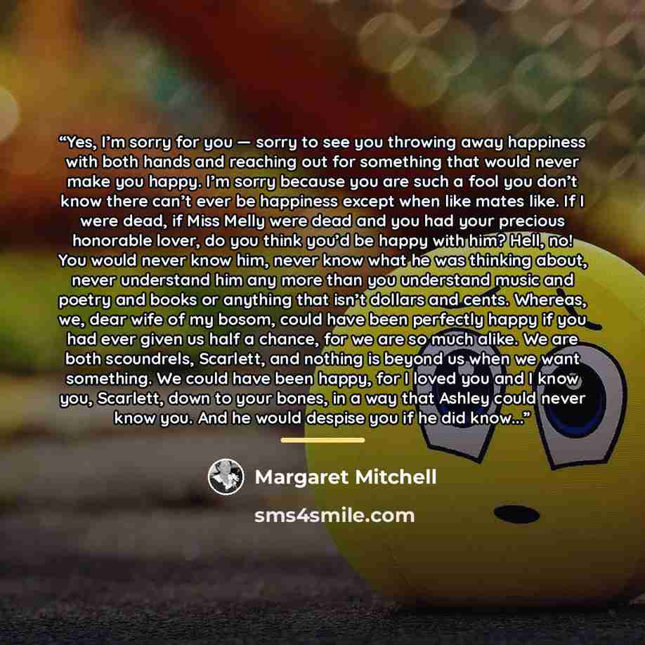 “Yes, I’m sorry for you — sorry to see you throwing away happiness with both hands and reaching out for something that would never make you happy. I’m sorry because you are such a fool you don’t know there can’t ever be happiness except when like mates like. If I were dead, if Miss Melly were dead…” quote by Margaret Mitchell
