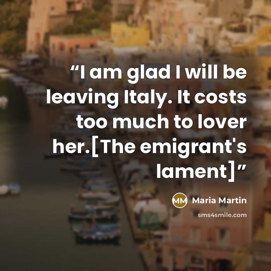 “I am glad I will be leaving Italy. It costs too much to lover her.[The emigrant's lament]” quote by Maria Martin