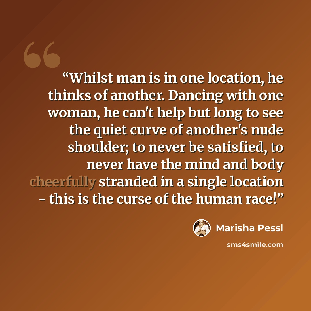 “Whilst man is in one location, he thinks of another. Dancing with one woman, he can't help but long to see the quiet curve of another's nude shoulder; to never be satisfied, to never have the mind and body cheerfully stranded in a single location - this is the curse of the human race!” quote by Marisha Pessl