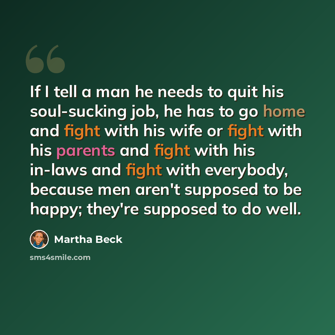“If I tell a man he needs to quit his soul-sucking job, he has to go home and fight with his wife or fight with his parents and fight with his in-laws and fight with everybody, because men aren't supposed to be happy; they're supposed to do well.” quote by Martha Beck