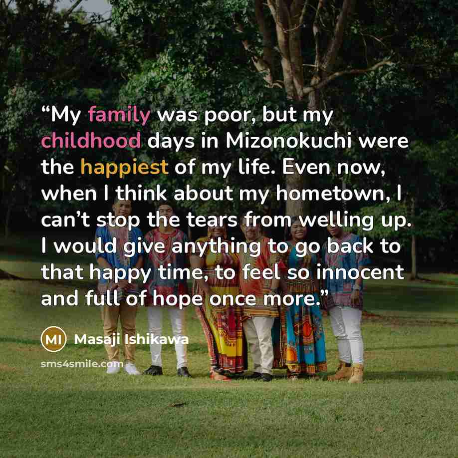 “My family was poor, but my childhood days in Mizonokuchi were the happiest of my life. Even now, when I think about my hometown, I can’t stop the tears from welling up. I would give anything to go back to that happy time, to feel so innocent and full of hope once more.” quote by Masaji Ishikawa