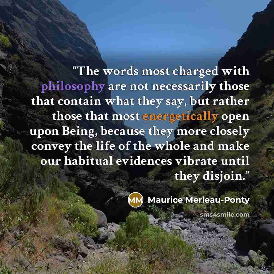 “The words most charged with philosophy are not necessarily those that contain what they say, but rather those that most energetically open upon Being, because they more closely convey the life of the whole and make our habitual evidences vibrate until they disjoin.” quote by Maurice Merleau-Ponty