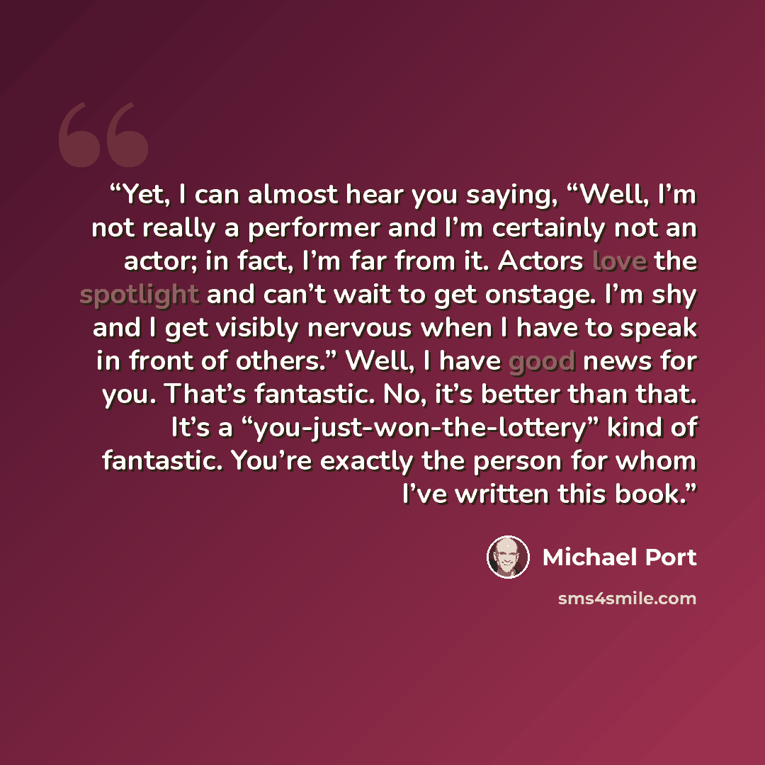 “Yet, I can almost hear you saying, “Well, I’m not really a performer and I’m certainly not an actor; in fact, I’m far from it. Actors love the spotlight and can’t wait to get onstage. I’m shy and I get visibly nervous when I have to speak in front of others.” Well, I have good news for you. That’s…” quote by Michael Port