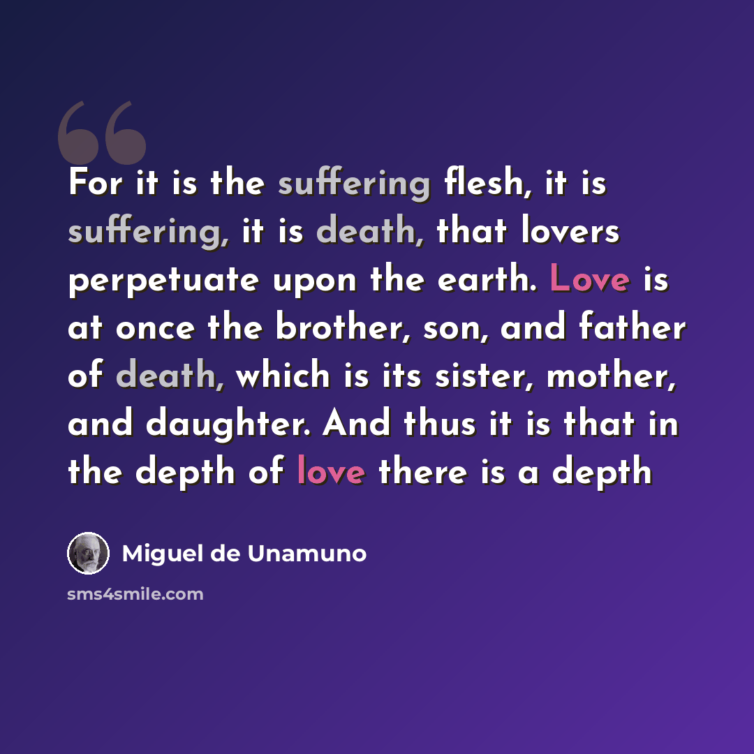 “For it is the suffering flesh, it is suffering, it is death, that lovers perpetuate upon the earth. Love is at once the brother, son, and father of death, which is its sister, mother, and daughter. And thus it is that in the depth of love there is a depth” quote by Miguel de Unamuno