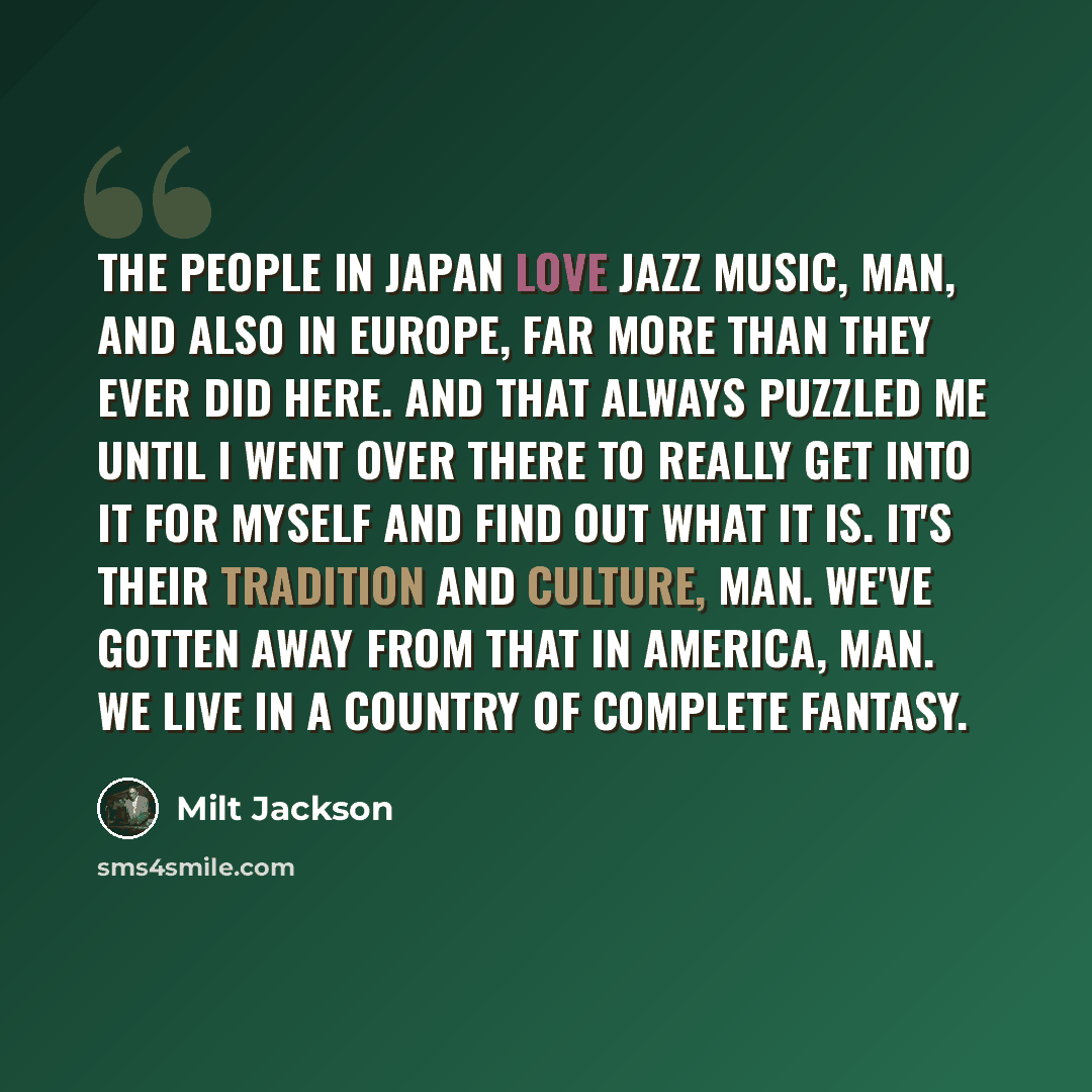 “The people in Japan love jazz music, man, and also in Europe, far more than they ever did here. And that always puzzled me until I went over there to really get into it for myself and find out what it is. It's their tradition and culture, man. We've gotten away from that in America, man. We live…” quote by Milt Jackson