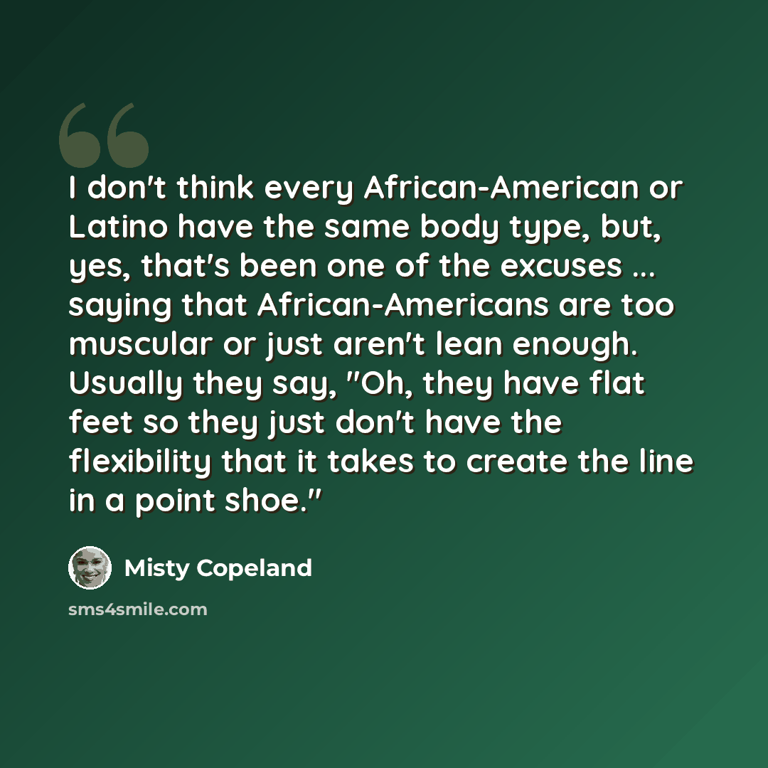 “I don't think every African-American or Latino have the same body type, but, yes, that's been one of the excuses ... saying that African-Americans are too muscular or just aren't lean enough. Usually they say, "Oh, they have flat feet so they just don't have the flexibility that it takes to create…” quote by Misty Copeland