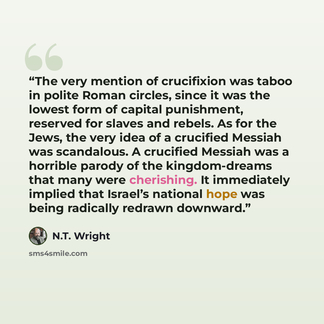 “The very mention of crucifixion was taboo in polite Roman circles, since it was the lowest form of capital punishment, reserved for slaves and rebels. As for the Jews, the very idea of a crucified Messiah was scandalous. A crucified Messiah was a horrible parody of the kingdom-dreams that many…” quote by N.T. Wright